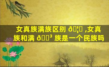 女真族满族区别 🦈 ,女真族和满 🌳 族是一个民族吗